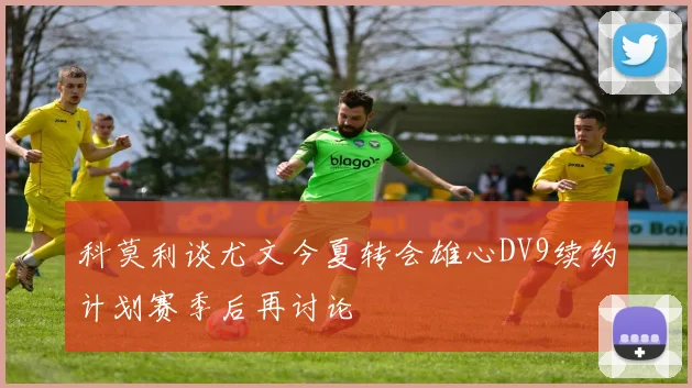 科莫利谈尤文今夏转会雄心DV9续约计划赛季后再讨论