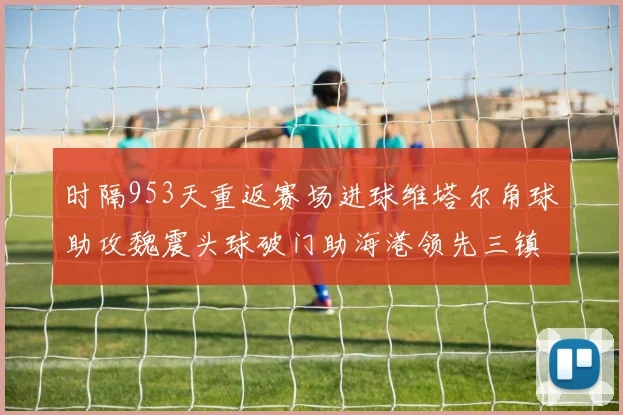 时隔953天重返赛场进球维塔尔角球助攻魏震头球破门助海港领先三镇
