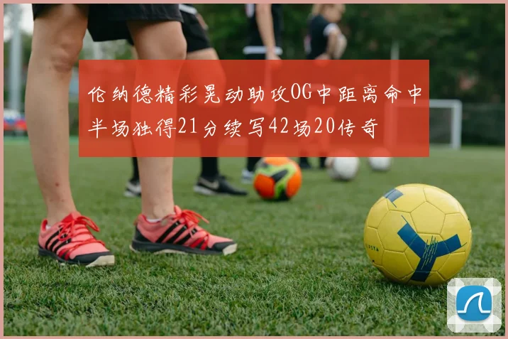 伦纳德精彩晃动助攻OG中距离命中半场独得21分续写42场20传奇