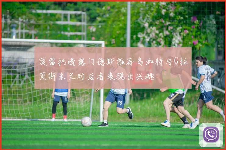 莫雷托透露门德斯推荐乌加特与G拉莫斯米兰对后者表现出兴趣